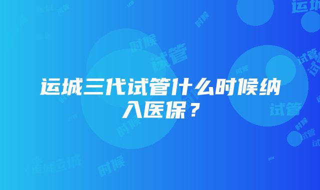 运城三代试管什么时候纳入医保？