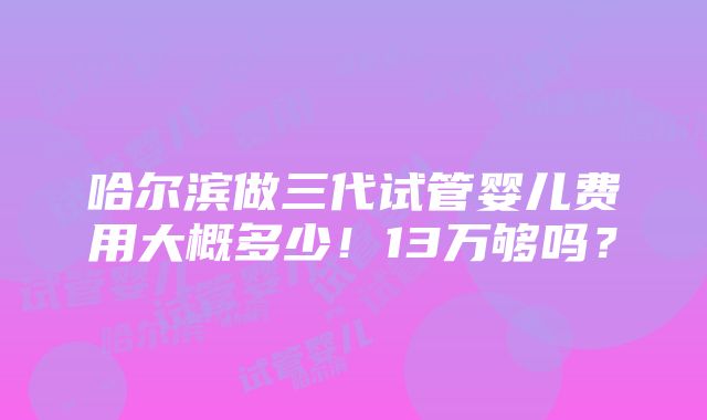 哈尔滨做三代试管婴儿费用大概多少！13万够吗？