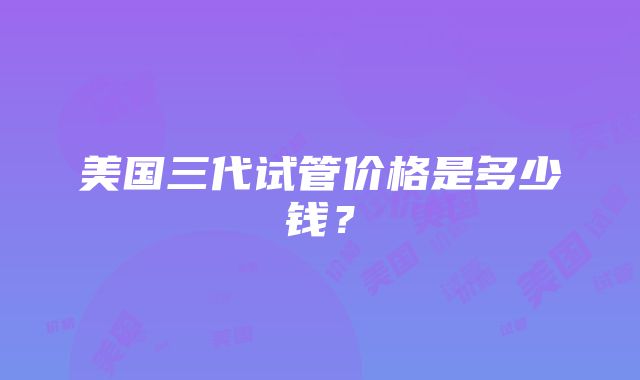 美国三代试管价格是多少钱？