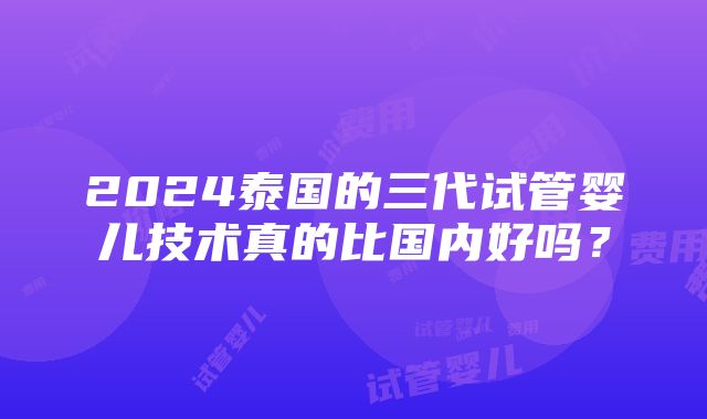 2024泰国的三代试管婴儿技术真的比国内好吗？