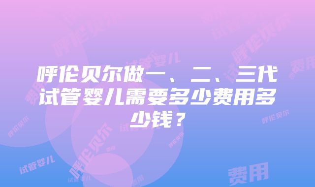 呼伦贝尔做一、二、三代试管婴儿需要多少费用多少钱？