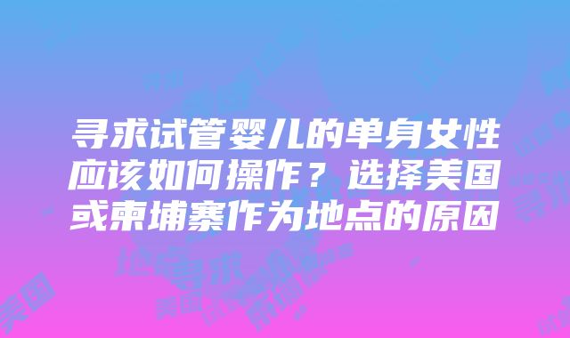 寻求试管婴儿的单身女性应该如何操作？选择美国或柬埔寨作为地点的原因