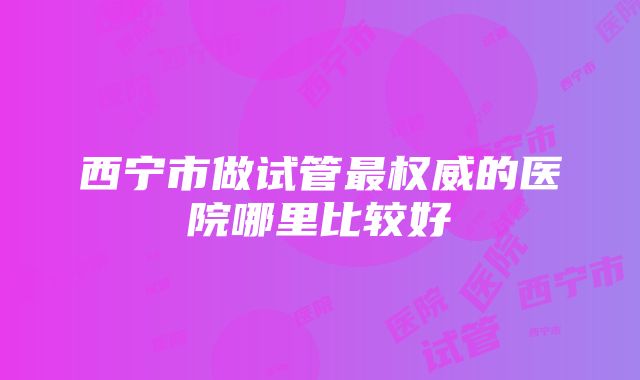 西宁市做试管最权威的医院哪里比较好