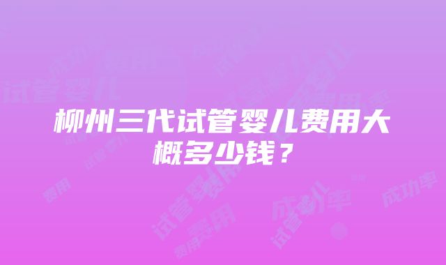 柳州三代试管婴儿费用大概多少钱？