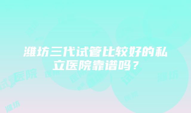 潍坊三代试管比较好的私立医院靠谱吗？