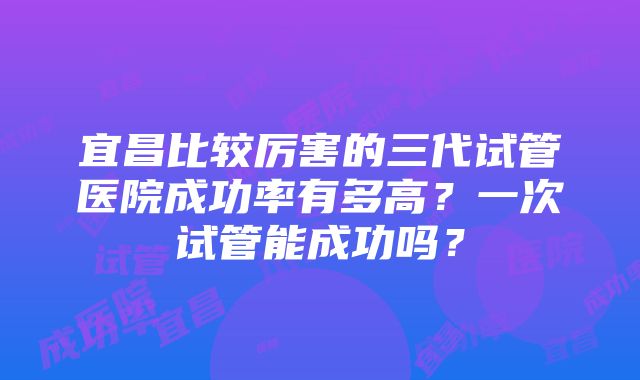 宜昌比较厉害的三代试管医院成功率有多高？一次试管能成功吗？