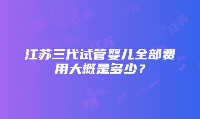 江苏三代试管婴儿全部费用大概是多少？