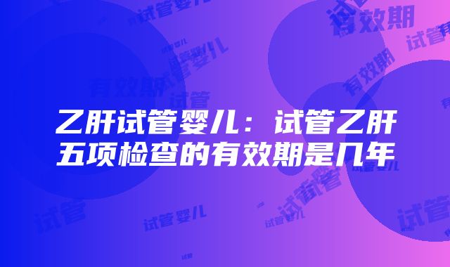 乙肝试管婴儿：试管乙肝五项检查的有效期是几年