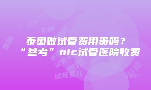 泰国做试管费用贵吗？“参考”nic试管医院收费