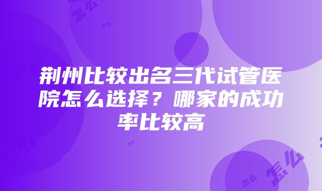 荆州比较出名三代试管医院怎么选择？哪家的成功率比较高