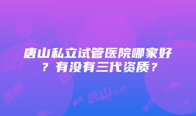 唐山私立试管医院哪家好？有没有三代资质？