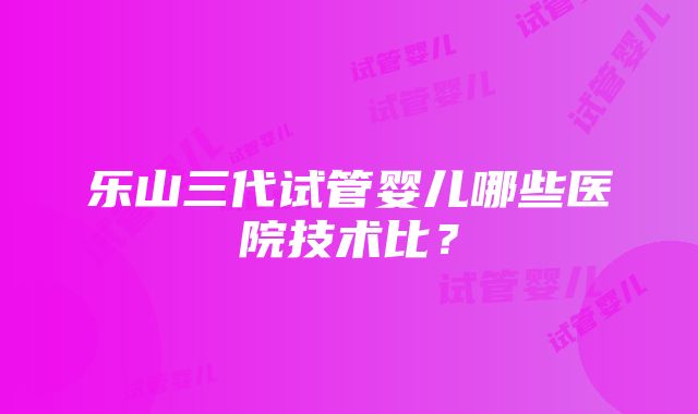 乐山三代试管婴儿哪些医院技术比？