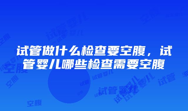 试管做什么检查要空腹，试管婴儿哪些检查需要空腹