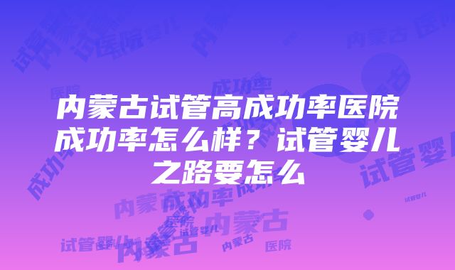 内蒙古试管高成功率医院成功率怎么样？试管婴儿之路要怎么