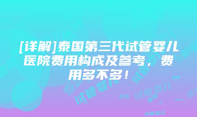 [详解]泰国第三代试管婴儿医院费用构成及参考，费用多不多！