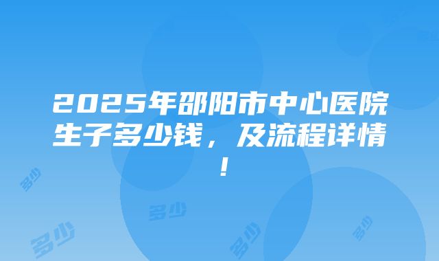 2025年邵阳市中心医院生子多少钱，及流程详情！