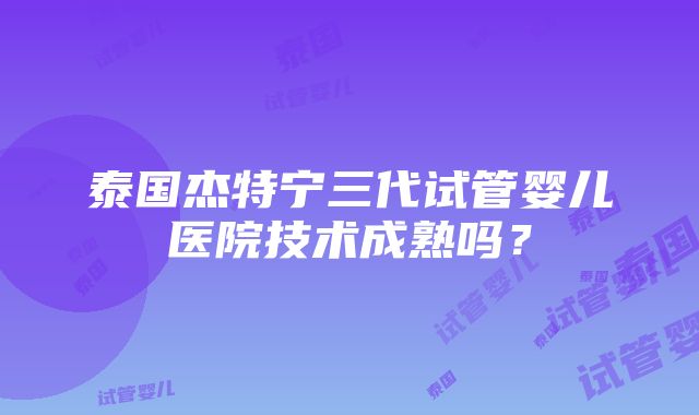 泰国杰特宁三代试管婴儿医院技术成熟吗？