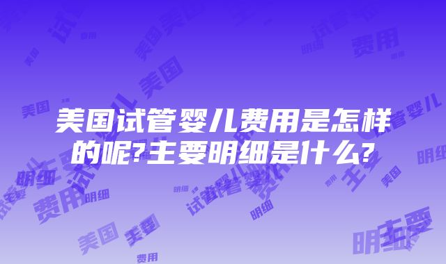 美国试管婴儿费用是怎样的呢?主要明细是什么?