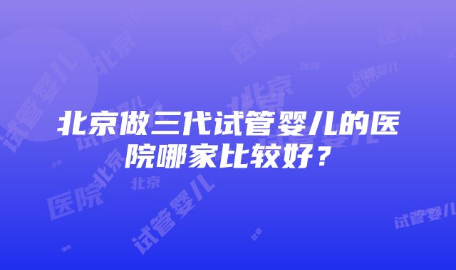 北京做三代试管婴儿的医院哪家比较好？