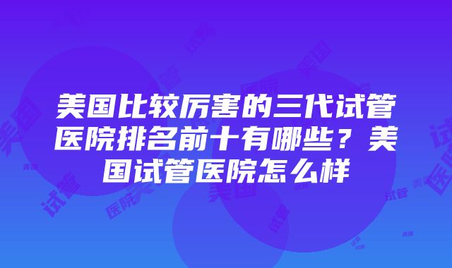 美国比较厉害的三代试管医院排名前十有哪些？美国试管医院怎么样