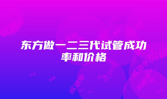 东方做一二三代试管成功率和价格