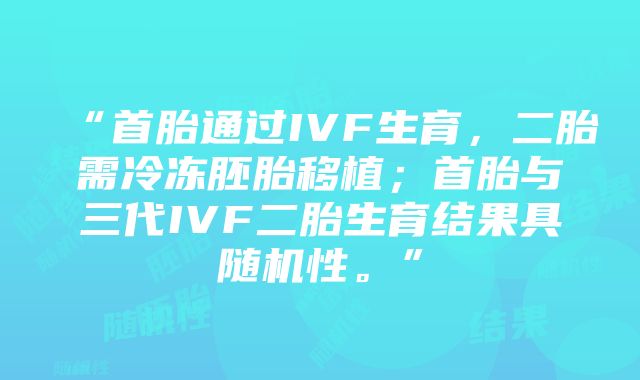 “首胎通过IVF生育，二胎需冷冻胚胎移植；首胎与三代IVF二胎生育结果具随机性。”