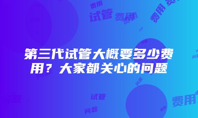 第三代试管大概要多少费用？大家都关心的问题