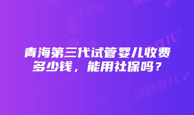 青海第三代试管婴儿收费多少钱，能用社保吗？