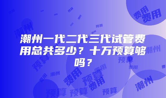 潮州一代二代三代试管费用总共多少？十万预算够吗？