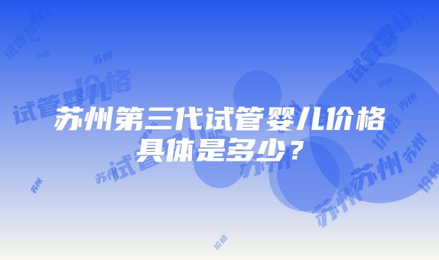 苏州第三代试管婴儿价格具体是多少？