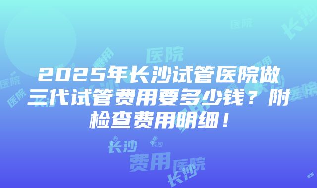 2025年长沙试管医院做三代试管费用要多少钱？附检查费用明细！