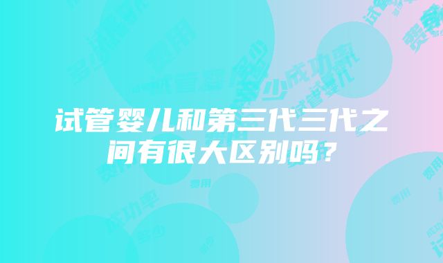 试管婴儿和第三代三代之间有很大区别吗？