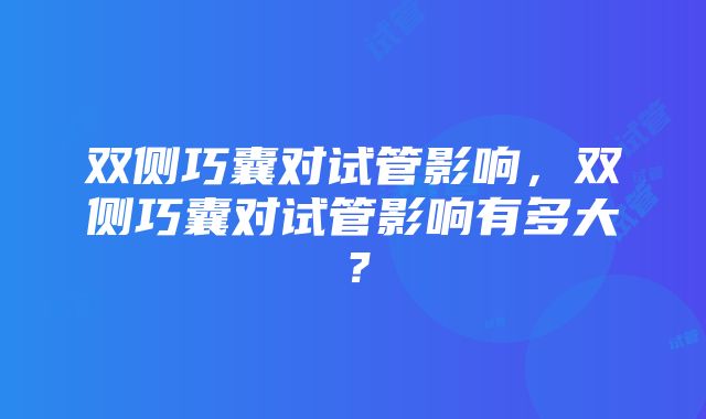 双侧巧囊对试管影响，双侧巧囊对试管影响有多大？