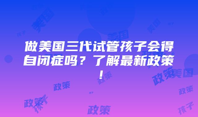 做美国三代试管孩子会得自闭症吗？了解最新政策！