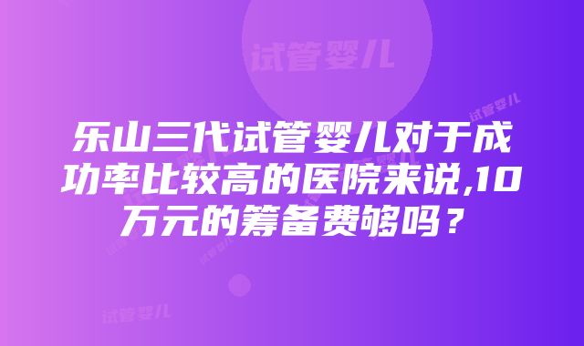 乐山三代试管婴儿对于成功率比较高的医院来说,10万元的筹备费够吗？