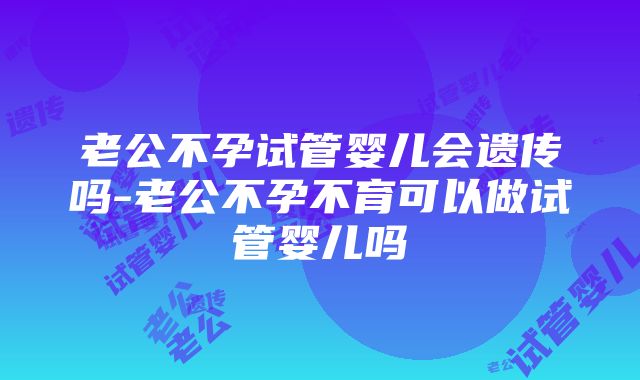 老公不孕试管婴儿会遗传吗-老公不孕不育可以做试管婴儿吗