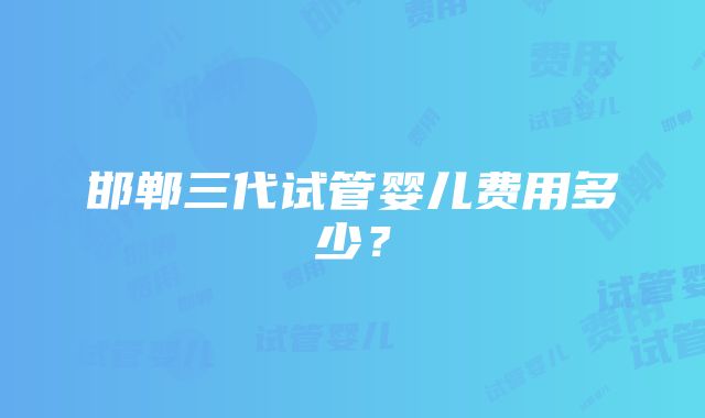 邯郸三代试管婴儿费用多少？