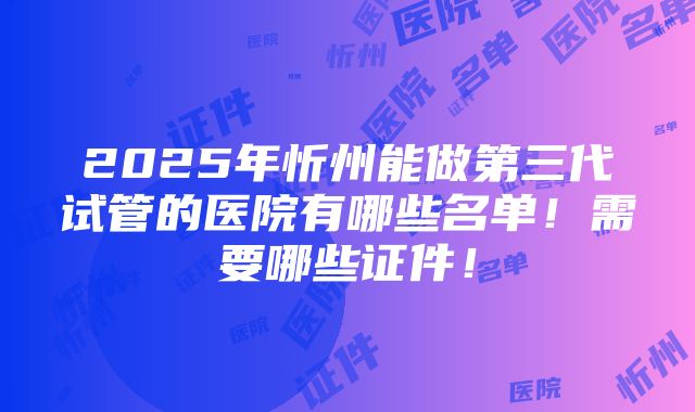 2025年忻州能做第三代试管的医院有哪些名单！需要哪些证件！