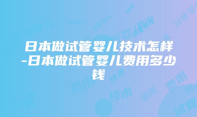 日本做试管婴儿技术怎样-日本做试管婴儿费用多少钱