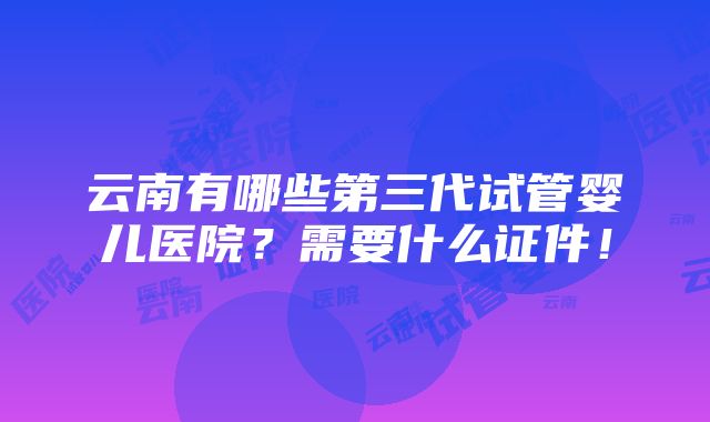 云南有哪些第三代试管婴儿医院？需要什么证件！