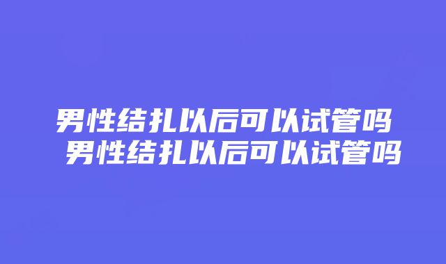 男性结扎以后可以试管吗 男性结扎以后可以试管吗