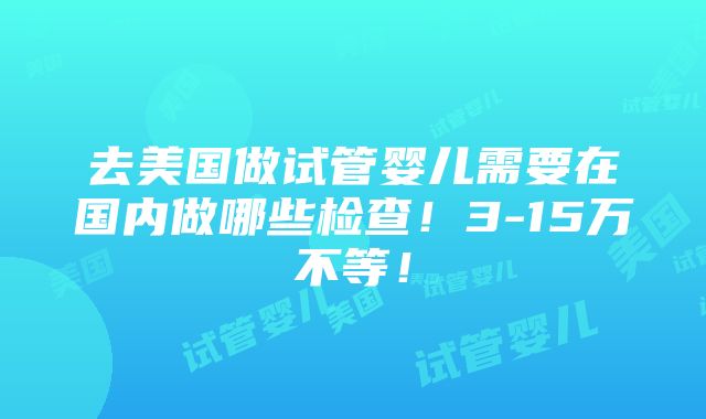 去美国做试管婴儿需要在国内做哪些检查！3-15万不等！