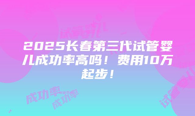 2025长春第三代试管婴儿成功率高吗！费用10万起步！