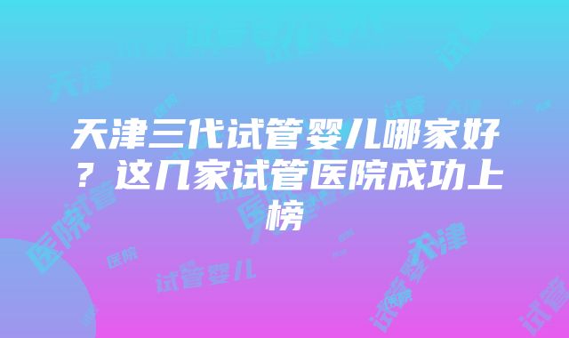 天津三代试管婴儿哪家好？这几家试管医院成功上榜