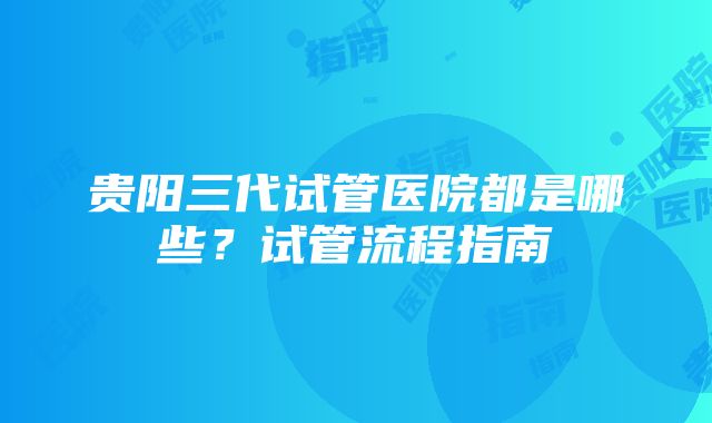 贵阳三代试管医院都是哪些？试管流程指南