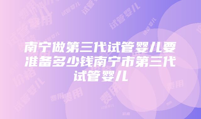 南宁做第三代试管婴儿要准备多少钱南宁市第三代试管婴儿