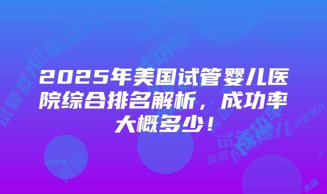 2025年美国试管婴儿医院综合排名解析，成功率大概多少！