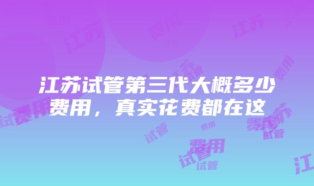 江苏试管第三代大概多少费用，真实花费都在这