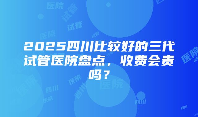 2025四川比较好的三代试管医院盘点，收费会贵吗？