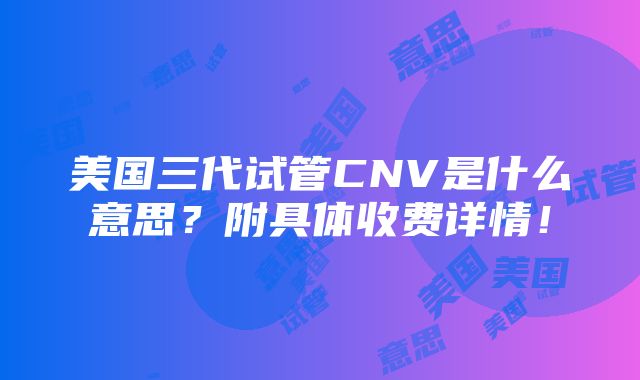 美国三代试管CNV是什么意思？附具体收费详情！